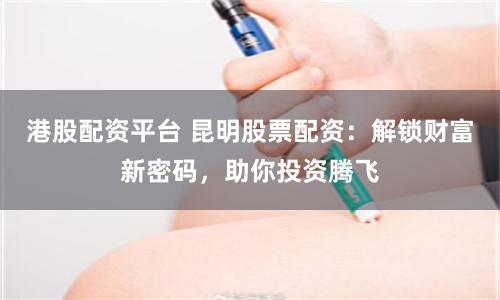 港股配資平臺(tái) 昆明股票配資：解鎖財(cái)富新密碼，助你投資騰飛